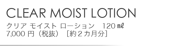 「CLEAR MOIST LOTION」クリア モイスト ローション　120㎖ 7,000 円（税抜）［約２カ月分］