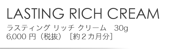 「LASTING RICH CREAM」ラスティング リッチ クリーム　30g 6,000 円（税抜）［約２カ月分］